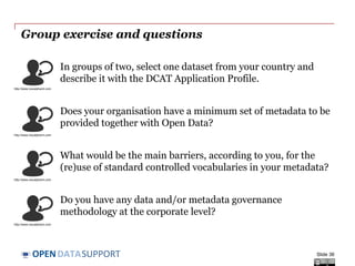 DATASUPPORTOPEN
Conclusions
• Metadata provides information on your data and resources. The
quality of the metadata directly affects the discoverability and reuse
of your the resources.
• A structured approach should be followed for metadata management.
• The metadata lifecycle extends the lifecycle of datasets (metadata
before publication and after deletion).
• Homogenised metadata enable the operation of metadata brokers,
which can in turn lower the access barriers to your resources, leading
to improved visibility and discoverability, and thus increasing their
reuse potential.
Slide 36
 