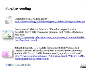 DATASUPPORTOPEN
References
Slide 6, 7:
• NISO. Understanding Metadata.
http://www.niso.org/publications/press/UnderstandingMetadata.pdf
Slide 9:
• Dublin City University. Chapter 3: Introduction to XML.
http://wiki.eeng.dcu.ie/ee557/g2/326-EE.html
• W3C. RDF Primer. http://www.w3.org/TR/rdf-primer/
Slide 12:
• http://gondolin.rutgers.edu/MIC/text/how/catalog_glossary.htm
• Dublin Core. Example XML Schema.
http://dublincore.org/schemas/xmls/qdc/dc.xsd
• Dublin Core, Example RDF Schema.
http://dublincore.org/2012/06/14/dcterms.rdf
Slide 14, 33:
• The ISA Programme. DCAT Application Profile for Data Portals in Europe - Final
Draft.
https://joinup.ec.europa.eu/asset/dcat_application_profile/asset_release/dcat-
application-profile-data-portals-europe-final-draf
Slide 18:
• ListPoint. ObjectInCrimeClass.
http://www.listpoint.co.uk/CodeList/details/ObjectInCrimeClass/1.2/1
Slide 19:
• Publications Office. Countries Name Authority List. http://open-
data.europa.eu/en/data/dataset/2nM4aG8LdHG6RBMumfkNzQ
Slide 39
 