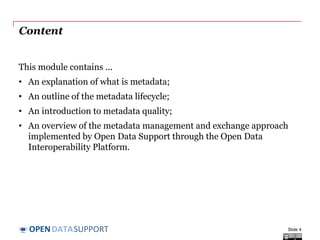 DATASUPPORTOPEN
Content
This module contains ...
• An explanation of what is metadata;
• An outline of the metadata lifecycle;
• An introduction to metadata quality;
• An overview of the metadata management and exchange approach
implemented by Open Data Support through the Open Data
Interoperability Platform.
Slide 4
 