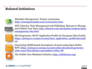 DATASUPPORTOPEN
Further reading
Understanding Metadata, NISO.
http://www.niso.org/publications/press/UnderstandingMetadata.pdf
Ben Jareo and Malcolm Saldanha. The value proposition of a
metadata driven data governance program. Best Practices Metadata.
May 2012.
https://community.informatica.com/mpresources/Communities/IW2
012/Docs/bos_30.pdf
John R. Friedrich, II. Metadata Management Best Practices and
Lessons Learned. The 10th Annual Wilshire Meta-Data Conference
and the 18th Annual DAMA International Symposium. April 2006.
http://www.metaintegration.net/Publications/2006-Wilshire-DAMA-
MetaIntegrationBestPractices.pdf
Slide 40
 