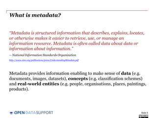 DATASUPPORTOPEN
What is metadata?
“Metadata is structured information that describes, explains, locates,
or otherwise makes it easier to retrieve, use, or manage an
information resource. Metadata is often called data about data or
information about information.”
-- National Information Standards Organization
http://www.niso.org/publications/press/UnderstandingMetadata.pdf
Metadata provides information enabling to make sense of data (e.g.
documents, images, datasets), concepts (e.g. classification schemes)
and real-world entities (e.g. people, organisations, places, paintings,
products).
Slide 6
 