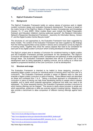 D2.1 Report on baseline survey and evaluation framework
                             Section 2: Evaluation framework


1.         DigCurV Evaluation Framework

1.1.       Background

The DigCurV Evaluation Framework builds on various pieces of previous work in digital
curation curriculum design and evaluation framework development. The layout is based on
the matrix format of the DigCCurr Matrix of Digital Curation Competencies and Knowledge
(Version 13, 17 June 20091). Other models drawn upon include the Digital Preservation
Outreach and Education initiative’s training audiences pyramid2, the Research Information
Network’s Researcher Development Framework – taxonomy for information literacy, Version
33, and the Digital Curation Centre lifecycle model4.

The structures of, and approaches to, the Evaluation Framework have been suggested by
these models. The content of the Evaluation Framework has been supplied by the findings
from the training opportunities survey (section 4 above) and a companion survey by DigCurV
of training needs. Together they show the various aspects that need to be considered for
each part of any digital curation curriculum which is being developed or being assessed.

The DigCurV project aims to develop a Curriculum for vocational training in digital curation
and this Evaluation Framework provides groundwork for this development. The DigCurV
Curriculum will indicate core digital curation competences and pathways of skills progression
through these. The Evaluation Framework described here will be of practical use in this
development work by being applicable to existing curricula, and by acting as a critical tool
applied to progressive iterations of the Core Curriculum, to aid its development.

1.2.       Structure and usage

The Evaluation Framework is intended to be helpful to those designing, providing or
assessing digital curation curricula (or individual pieces of training which may form part of a
curriculum). The Evaluation Framework provides a series of different ways to view and
evaluate a digital curation curriculum or piece of training. These different ways are described
as Areas and numbered from 1 to 6. Taking a structured approach to consideration of a
curriculum or piece of training can help those developing training to assess what is already
available, and to clarify which potential approaches, audiences and skills may need to be
addressed. For those assessing training, the Evaluation Framework provides a structure to
which training offerings can be mapped. This serves to clarify where provision is ample and
which approaches, audiences or skills are scarcely served in existing training. Mapping can
also provide a benchmark to allow comparison of different training offerings against each
other.




1
    http://www.ils.unc.edu/digccurr/digccurr-matrix.html
2
    http://www.digitalpreservation.gov/education/documents/DPOE_handout.pdf
3
    http://www.rin.ac.uk/system/files/attachments/RDF_taxonomy_for_IL_-_v3.pdf
4
    http://www.dcc.ac.uk/resources/curation-lifecycle-model
http://www.digcur-education.org                                                          Page 3 of 19
 