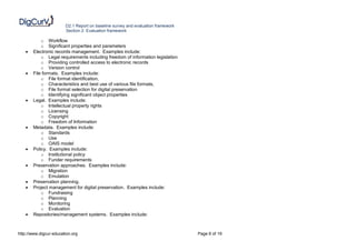D2.1 Report on baseline survey and evaluation framework
                        Section 2: Evaluation framework

           o Workflow
           o Significant properties and parameters
      Electronic records management. Examples include:
           o Legal requirements including freedom of information legislation
           o Providing controlled access to electronic records
           o Version control
      File formats. Examples include:
           o File format identification,
           o Characteristics and best use of various file formats,
           o File format selection for digital preservation
           o Identifying significant object properties
      Legal. Examples include:
           o Intellectual property rights
           o Licensing
           o Copyright
           o Freedom of Information
      Metadata. Examples include:
           o Standards
           o Use
           o OAIS model
      Policy. Examples include:
           o Institutional policy
           o Funder requirements
      Preservation approaches. Examples include:
           o Migration
           o Emulation
      Preservation planning.
      Project management for digital preservation. Examples include:
           o Fundraising
           o Planning
           o Monitoring
           o Evaluation
      Repositories/management systems. Examples include:



http://www.digcur-education.org                                                   Page 6 of 19
 