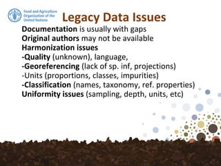 Legacy Data Issues
Documentation is usually with gaps
Original authors may not be available
Harmonization issues
-Quality (unknown), language,
-Georeferencing (lack of sp. inf, projections)
-Units (proportions, classes, impurities)
-Classification (names, taxonomy, ref. properties)
Uniformity issues (sampling, depth, units, etc)
 