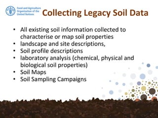 Collecting Legacy Soil Data
• All existing soil information collected to
characterise or map soil properties
• landscape and site descriptions,
• Soil profile descriptions
• laboratory analysis (chemical, physical and
biological soil properties)
• Soil Maps
• Soil Sampling Campaigns
 