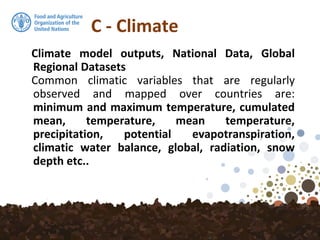 C - Climate
Climate model outputs, National Data, Global
Regional Datasets
Common climatic variables that are regularly
observed and mapped over countries are:
minimum and maximum temperature, cumulated
mean, temperature, mean temperature,
precipitation, potential evapotranspiration,
climatic water balance, global, radiation, snow
depth etc..
 