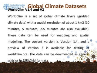 Global Climate DatasetsWorldClim V1.4 and V2
WorldClim is a set of global climate layers (gridded
climate data) with a spatial resolution of about 1 km2 (10
minutes, 5 minutes, 2.5 minutes are also available).
These data can be used for mapping and spatial
modelling. The current version is Version 1.4. and a
preview of Version 2 is available for testing at
worldclim.org. The data can be downloaded as generic
grids or in ESRI Grid format.
 