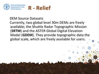 R - Relief
DEM Source Datasets
Currently, two global level 30m DEMs are freely
available; the Shuttle Radar Topographic Mission
(SRTM) and the ASTER Global Digital Elevation
Model (GDEM). They provide topographic data the
global scale, which are freely available for users.
 