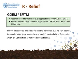 R - Relief
● Recommended for national level applications: 30 m GDEM / SRTM
● Recommended for global level applications: SRTM 90m, resampled
1 kilometre.
GDEM / SRTM
In both cases noise and artefacts need to be filtered out. ASTER seems
to contain more large artefacts (e.g. peaks), particularly in flat terrain,
which are very difficult to remove through filtering.
 
