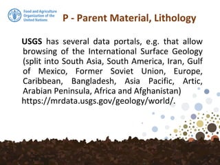P - Parent Material, Lithology
USGS has several data portals, e.g. that allow
browsing of the International Surface Geology
(split into South Asia, South America, Iran, Gulf
of Mexico, Former Soviet Union, Europe,
Caribbean, Bangladesh, Asia Pacific, Artic,
Arabian Peninsula, Africa and Afghanistan)
https://mrdata.usgs.gov/geology/world/.
 
