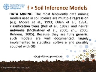 f > Soil Inference Models
DATA MINING: The most frequently data mining
models used in soil science are multiple regression
(e.g. Moore et al., 1993; Odeh et al., 1994),
classification trees (Bell et al., 1992), and neural
networks (McBratney et al., 2000; Zhu, 2000;
Behrens, 2005). Because they are fully generic,
such models are well documented, largely
implemented in statistical software and possibly
coupled with GIS.
s(x,y) =f({c,o,r,p,a,n}(x,y))
P. Lagacherie SECS10 12.02.2010
 