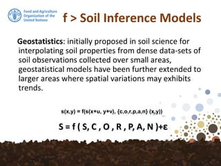 f > Soil Inference Models
Geostatistics: initially proposed in soil science for
interpolating soil properties from dense data-sets of
soil observations collected over small areas,
geostatistical models have been further extended to
larger areas where spatial variations may exhibits
trends.
s(x,y) = f(s(x+u, y+v), {c,o,r,p,a,n} (x,y))
 