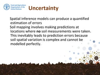 Uncertainty
Spatial inference models can produce a quantified
estimation of errors
Soil mapping involves making predictions at
locations where no soil measurements were taken.
This inevitably leads to prediction errors because
soil spatial variation is complex and cannot be
modelled perfectly.
 