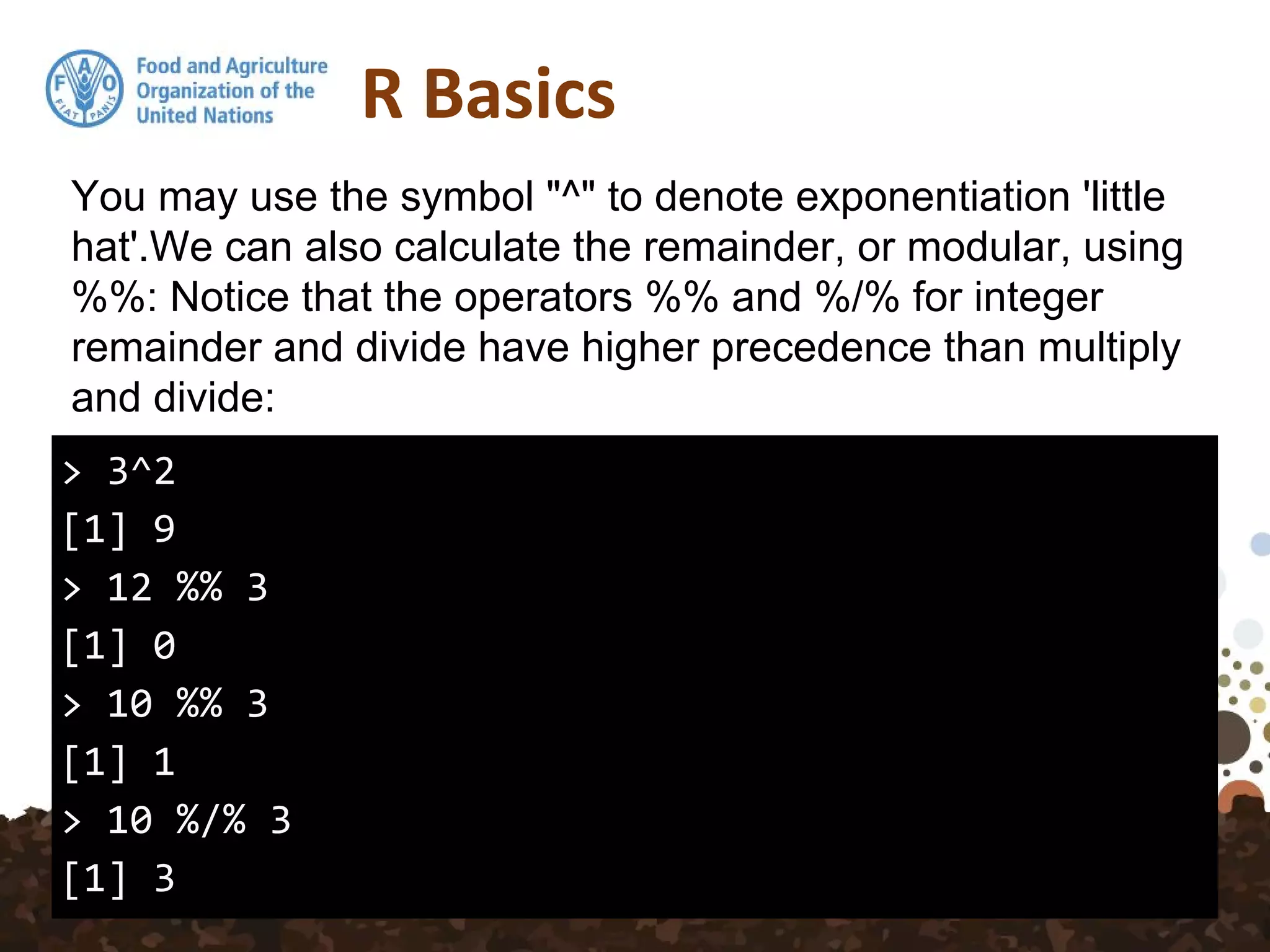 R Basics
> 3^2
[1] 9
> 12 %% 3
[1] 0
> 10 %% 3
[1] 1
> 10 %/% 3
[1] 3
You may use the symbol "^" to denote exponentiation 'little
hat'.We can also calculate the remainder, or modular, using
%%: Notice that the operators %% and %/% for integer
remainder and divide have higher precedence than multiply
and divide:
 