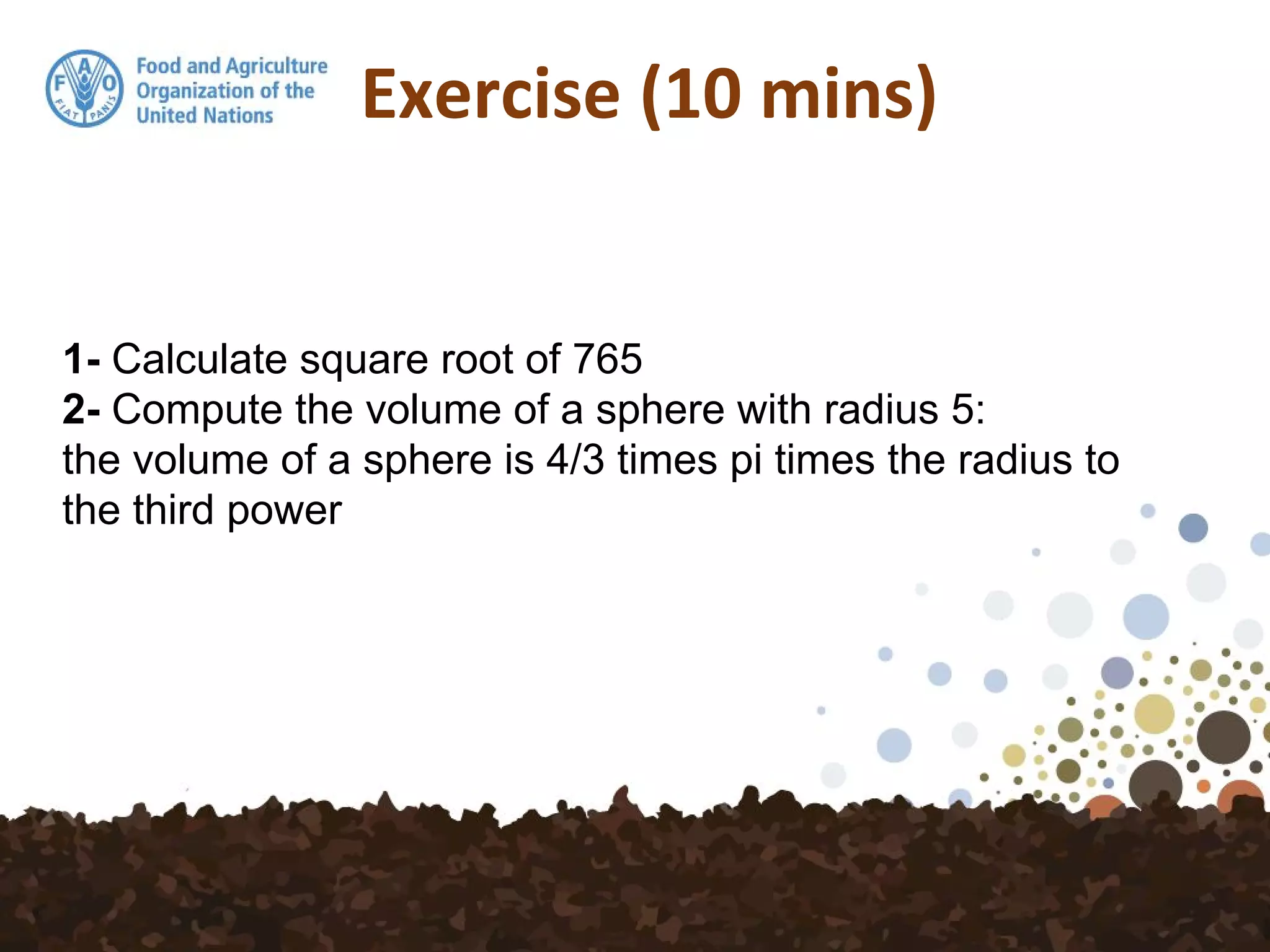 Exercise (10 mins)
1- Calculate square root of 765
2- Compute the volume of a sphere with radius 5:
the volume of a sphere is 4/3 times pi times the radius to
the third power
 