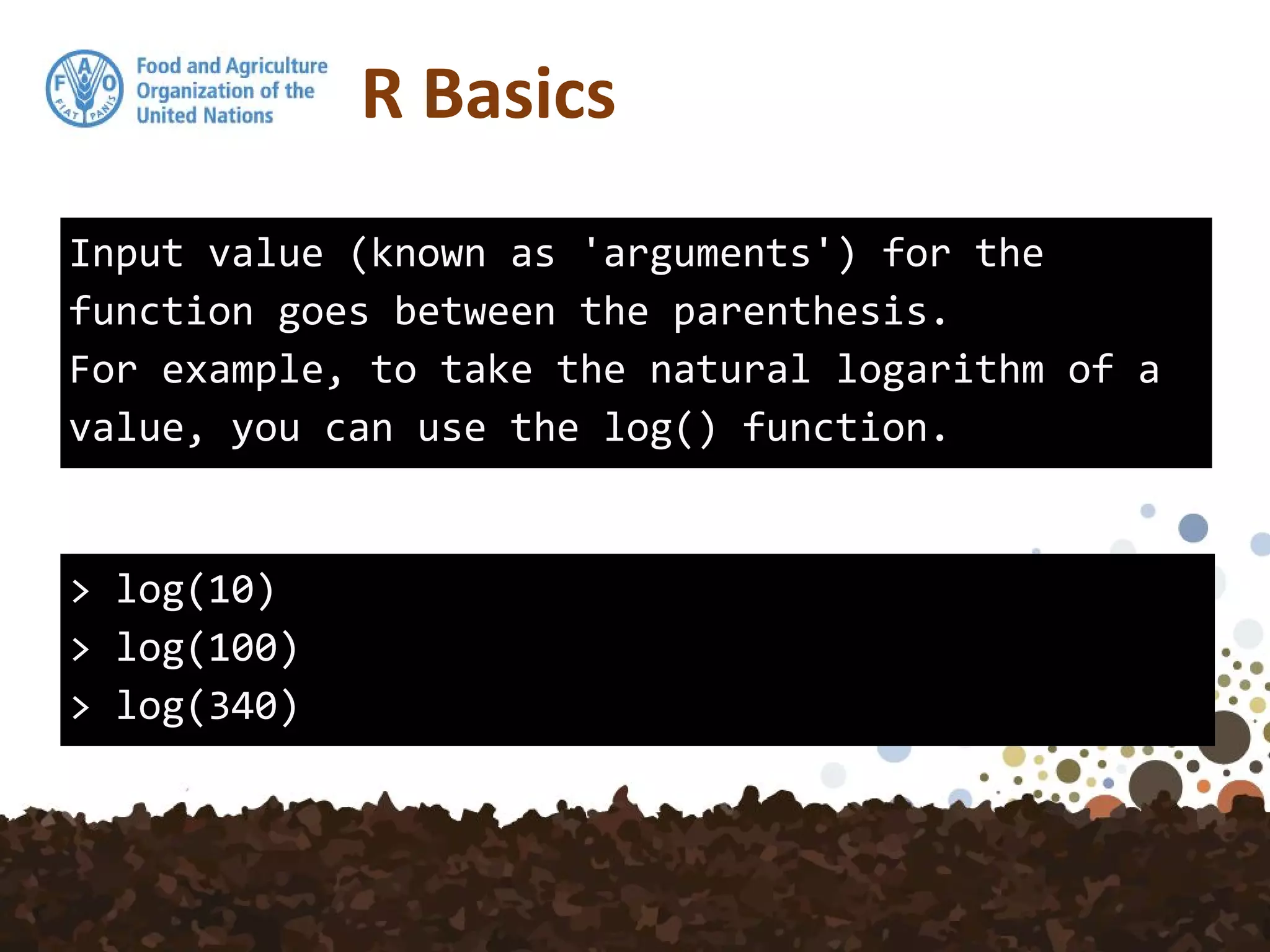 R Basics
Input value (known as 'arguments') for the
function goes between the parenthesis.
For example, to take the natural logarithm of a
value, you can use the log() function.
> log(10)
> log(100)
> log(340)
 