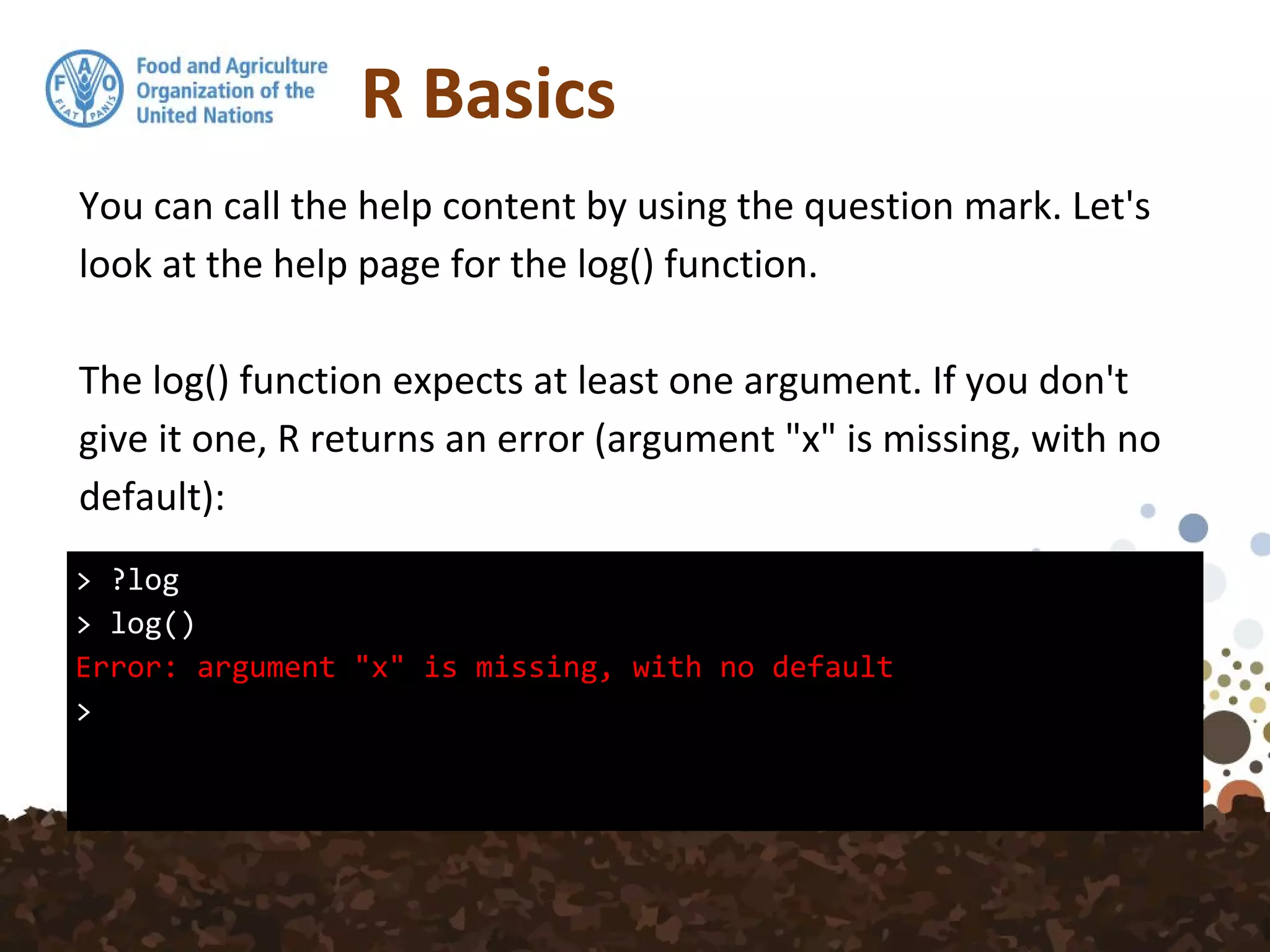 R Basics
> ?log
> log()
Error: argument "x" is missing, with no default
>
You can call the help content by using the question mark. Let's
look at the help page for the log() function.
The log() function expects at least one argument. If you don't
give it one, R returns an error (argument "x" is missing, with no
default):
 