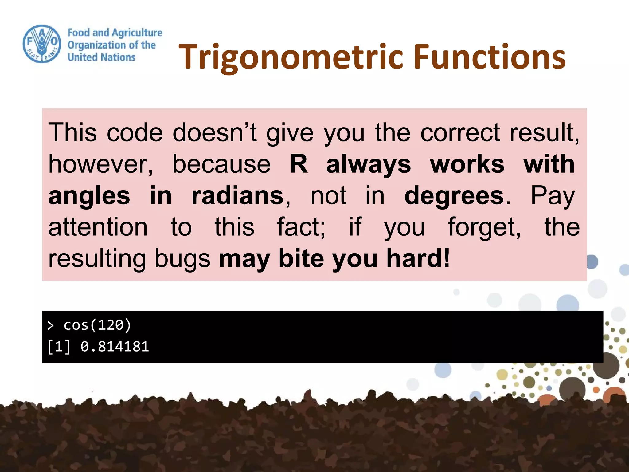 Trigonometric Functions
> cos(120)
[1] 0.814181
This code doesn’t give you the correct result,
however, because R always works with
angles in radians, not in degrees. Pay
attention to this fact; if you forget, the
resulting bugs may bite you hard!
 