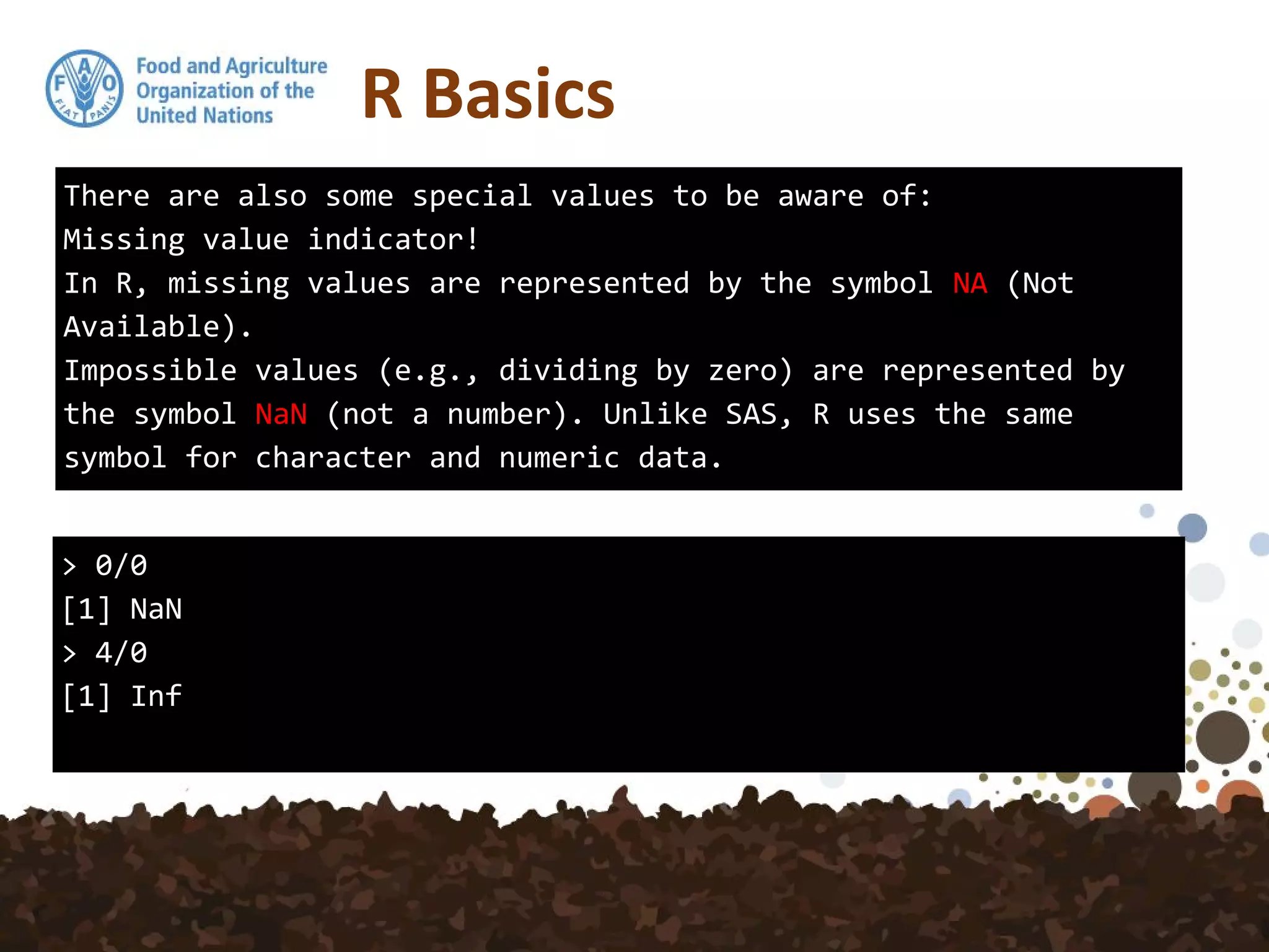 R Basics
There are also some special values to be aware of:
Missing value indicator!
In R, missing values are represented by the symbol NA (Not
Available).
Impossible values (e.g., dividing by zero) are represented by
the symbol NaN (not a number). Unlike SAS, R uses the same
symbol for character and numeric data.
> 0/0
[1] NaN
> 4/0
[1] Inf
 