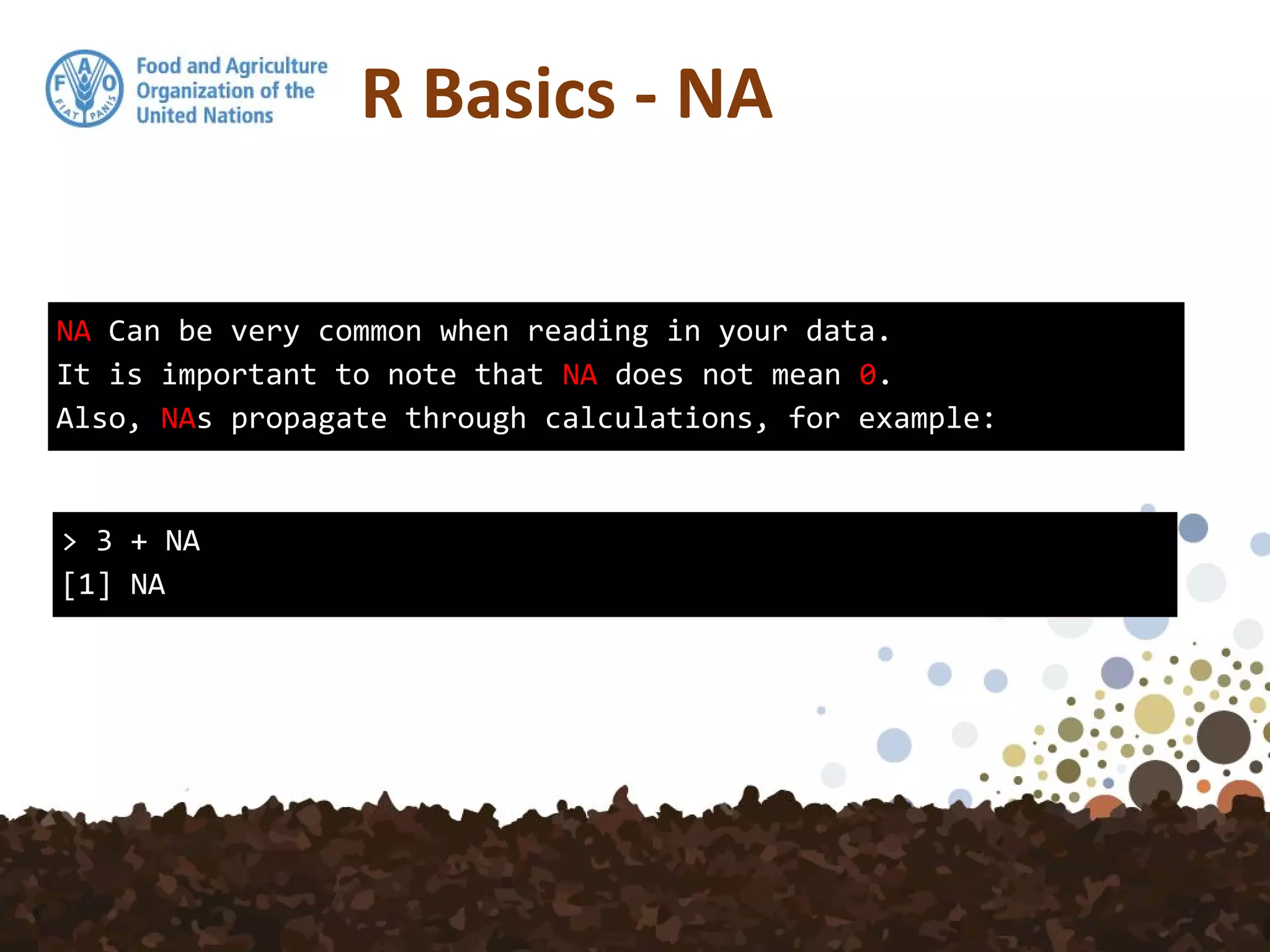 R Basics - NA
NA Can be very common when reading in your data.
It is important to note that NA does not mean 0.
Also, NAs propagate through calculations, for example:
> 3 + NA
[1] NA
 