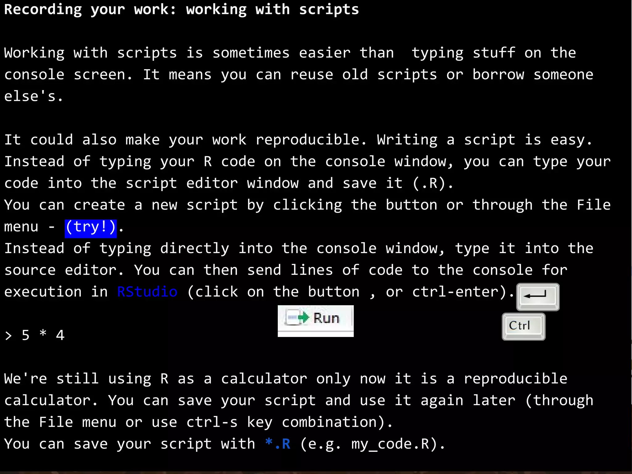 Recording your work: working with scripts
Working with scripts is sometimes easier than typing stuff on the
console screen. It means you can reuse old scripts or borrow someone
else's.
It could also make your work reproducible. Writing a script is easy.
Instead of typing your R code on the console window, you can type your
code into the script editor window and save it (.R).
You can create a new script by clicking the button or through the File
menu - (try!).
Instead of typing directly into the console window, type it into the
source editor. You can then send lines of code to the console for
execution in RStudio (click on the button , or ctrl-enter).
> 5 * 4
We're still using R as a calculator only now it is a reproducible
calculator. You can save your script and use it again later (through
the File menu or use ctrl-s key combination).
You can save your script with *.R (e.g. my_code.R).
 
