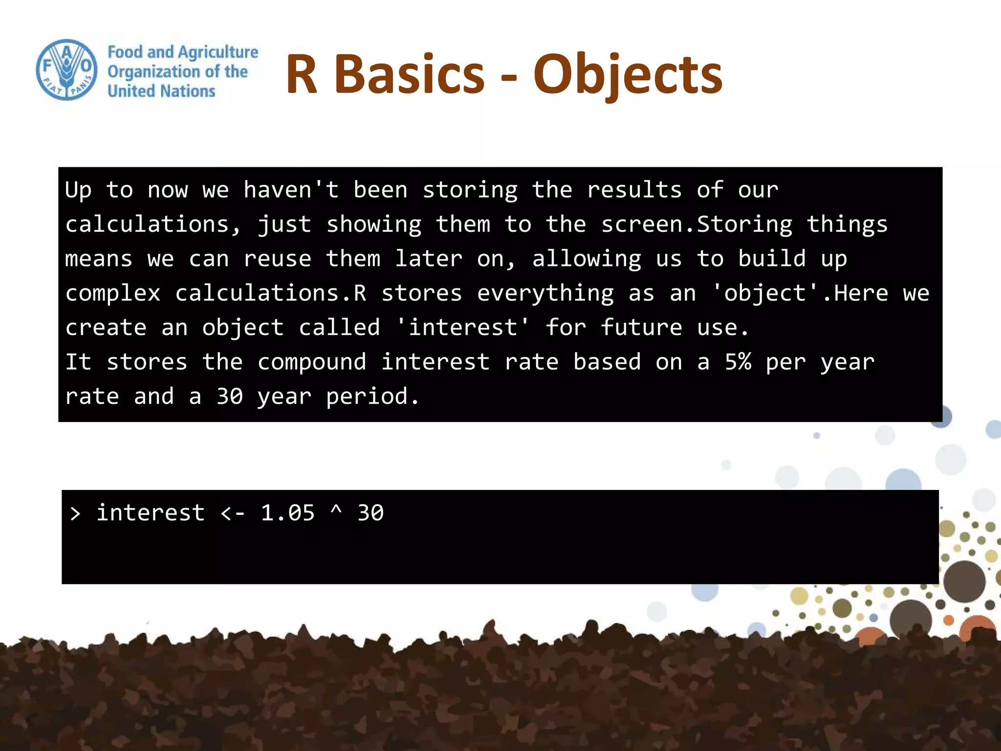 Up to now we haven't been storing the results of our
calculations, just showing them to the screen.Storing things
means we can reuse them later on, allowing us to build up
complex calculations.R stores everything as an 'object'.Here we
create an object called 'interest' for future use.
It stores the compound interest rate based on a 5% per year
rate and a 30 year period.
> interest <- 1.05 ^ 30
R Basics - Objects
 