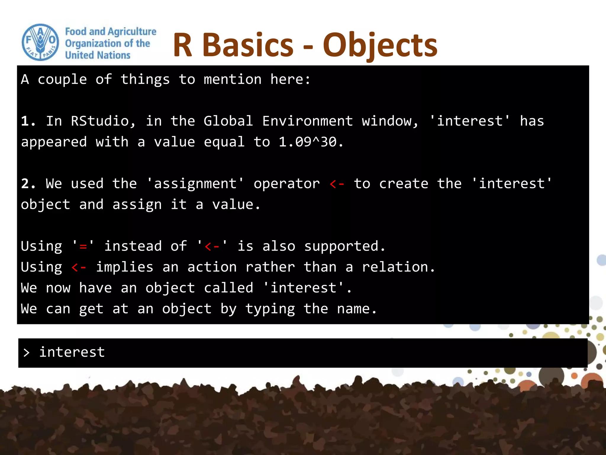A couple of things to mention here:
1. In RStudio, in the Global Environment window, 'interest' has
appeared with a value equal to 1.09^30.
2. We used the 'assignment' operator <- to create the 'interest'
object and assign it a value.
Using '=' instead of '<-' is also supported.
Using <- implies an action rather than a relation.
We now have an object called 'interest'.
We can get at an object by typing the name.
R Basics - Objects
> interest
 