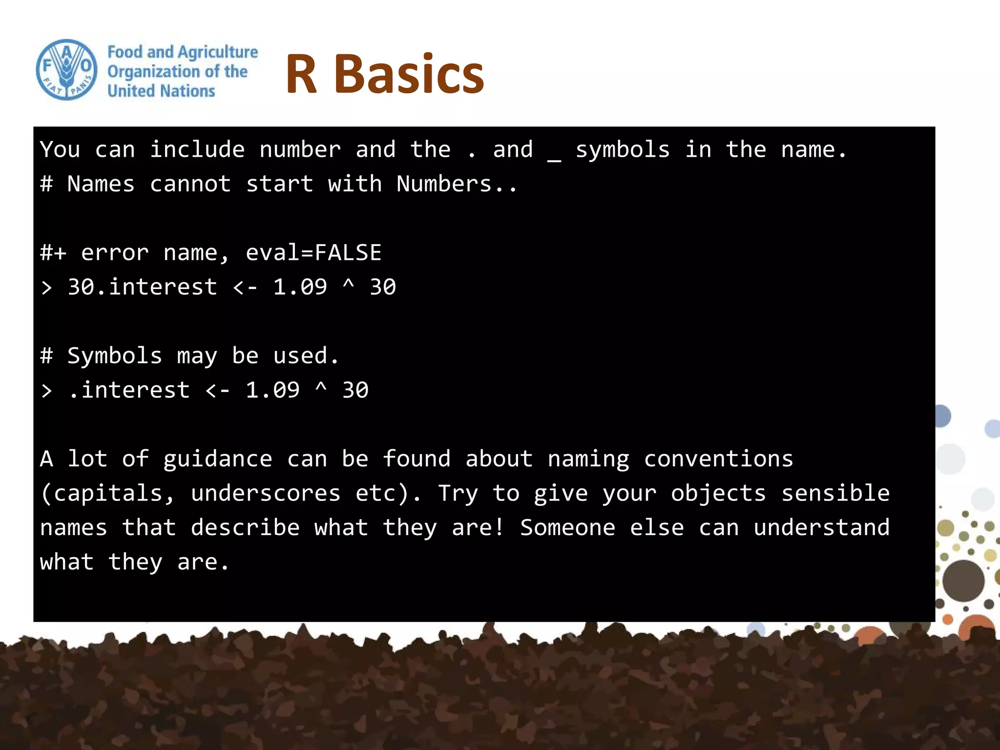 You can include number and the . and _ symbols in the name.
# Names cannot start with Numbers..
#+ error name, eval=FALSE
> 30.interest <- 1.09 ^ 30
# Symbols may be used.
> .interest <- 1.09 ^ 30
A lot of guidance can be found about naming conventions
(capitals, underscores etc). Try to give your objects sensible
names that describe what they are! Someone else can understand
what they are.
R Basics
 