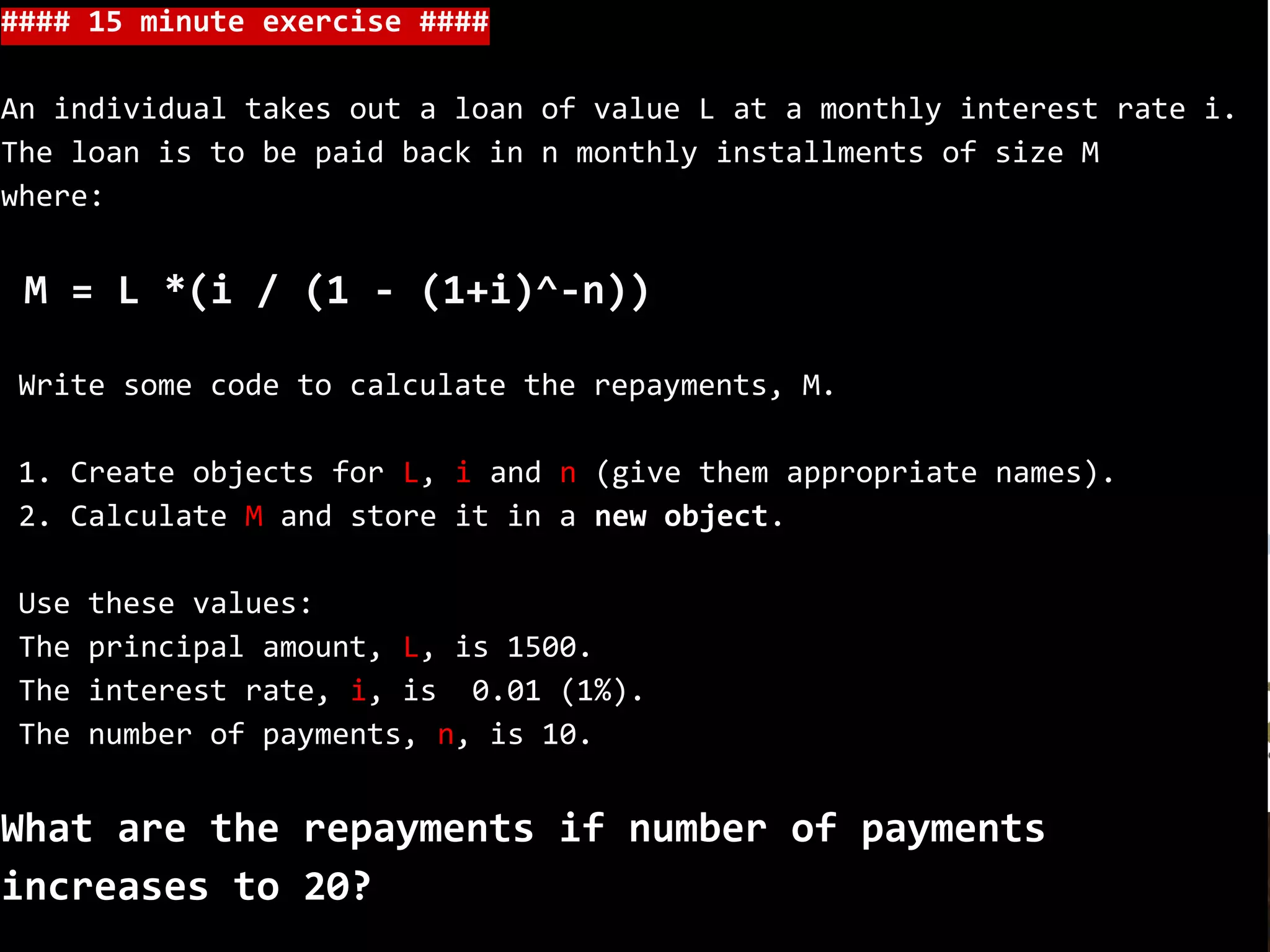 #### 15 minute exercise ####
An individual takes out a loan of value L at a monthly interest rate i.
The loan is to be paid back in n monthly installments of size M
where:
M = L *(i / (1 - (1+i)^-n))
Write some code to calculate the repayments, M.
1. Create objects for L, i and n (give them appropriate names).
2. Calculate M and store it in a new object.
Use these values:
The principal amount, L, is 1500.
The interest rate, i, is 0.01 (1%).
The number of payments, n, is 10.
What are the repayments if number of payments
increases to 20?
 