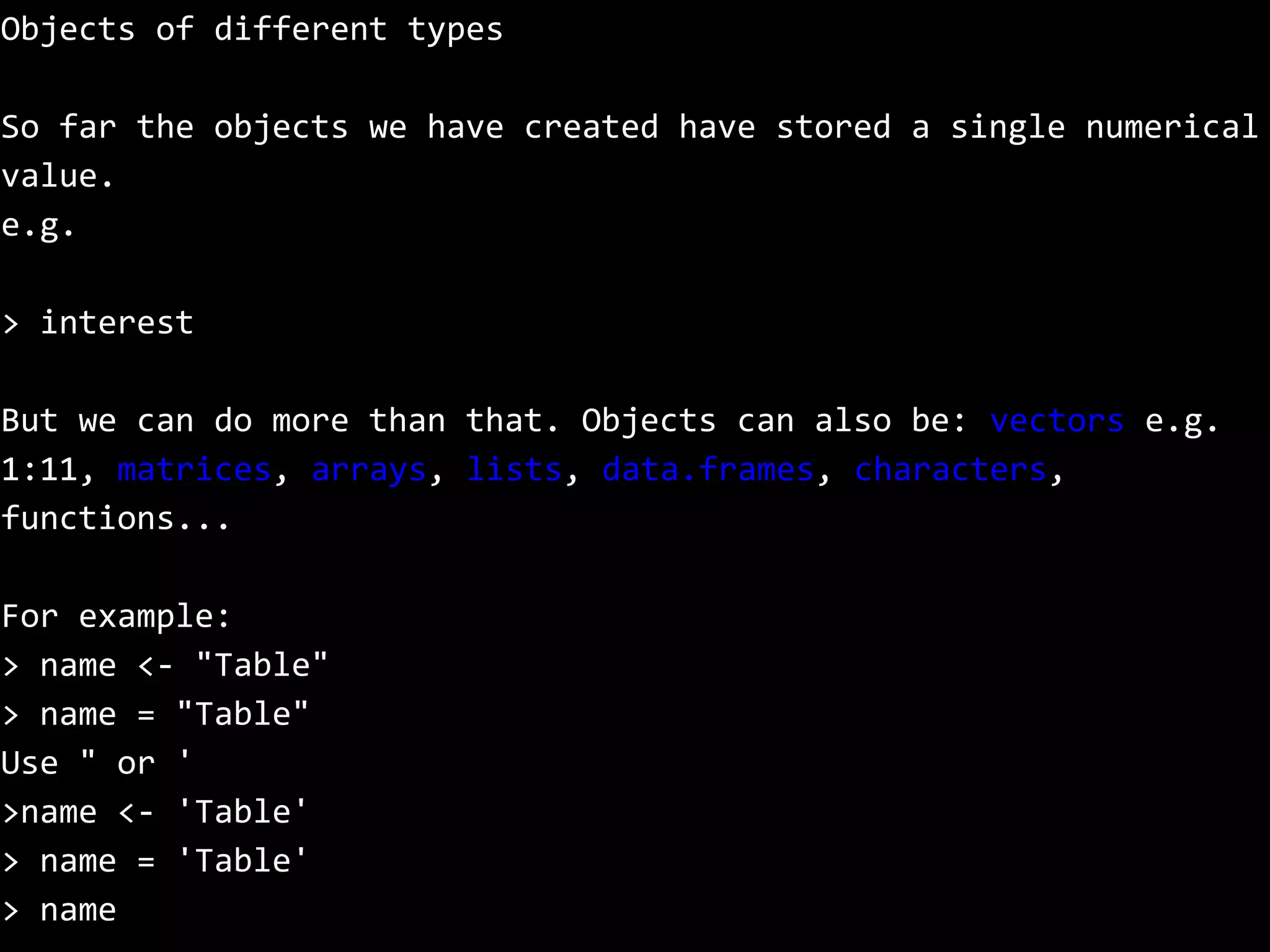 Objects of different types
So far the objects we have created have stored a single numerical
value.
e.g.
> interest
But we can do more than that. Objects can also be: vectors e.g.
1:11, matrices, arrays, lists, data.frames, characters,
functions...
For example:
> name <- "Table"
> name = "Table"
Use " or '
>name <- 'Table'
> name = 'Table'
> name
 