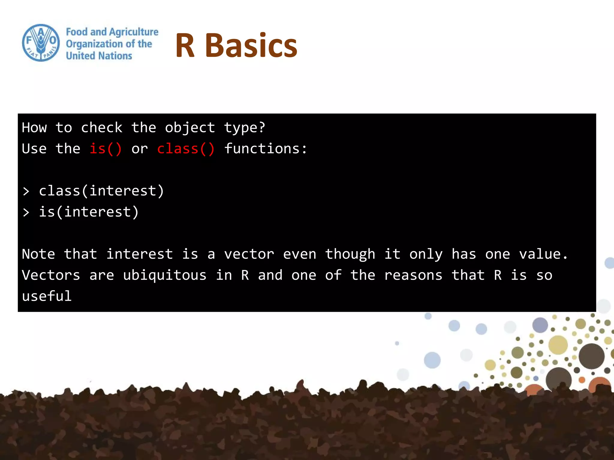 How to check the object type?
Use the is() or class() functions:
> class(interest)
> is(interest)
Note that interest is a vector even though it only has one value.
Vectors are ubiquitous in R and one of the reasons that R is so
useful
R Basics
 