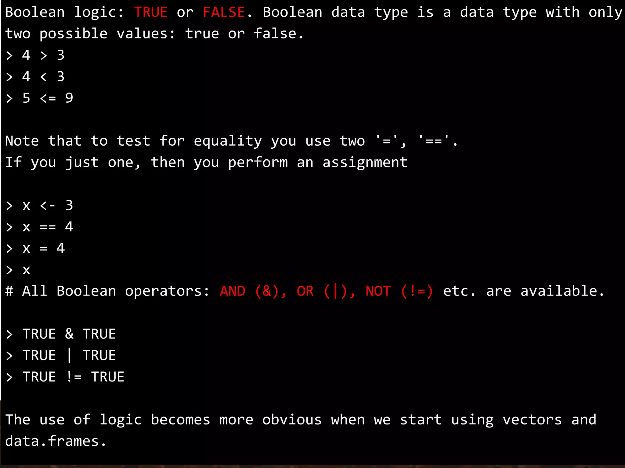 Boolean logic: TRUE or FALSE. Boolean data type is a data type with only
two possible values: true or false.
> 4 > 3
> 4 < 3
> 5 <= 9
Note that to test for equality you use two '=', '=='.
If you just one, then you perform an assignment
> x <- 3
> x == 4
> x = 4
> x
# All Boolean operators: AND (&), OR (|), NOT (!=) etc. are available.
> TRUE & TRUE
> TRUE | TRUE
> TRUE != TRUE
The use of logic becomes more obvious when we start using vectors and
data.frames.
 