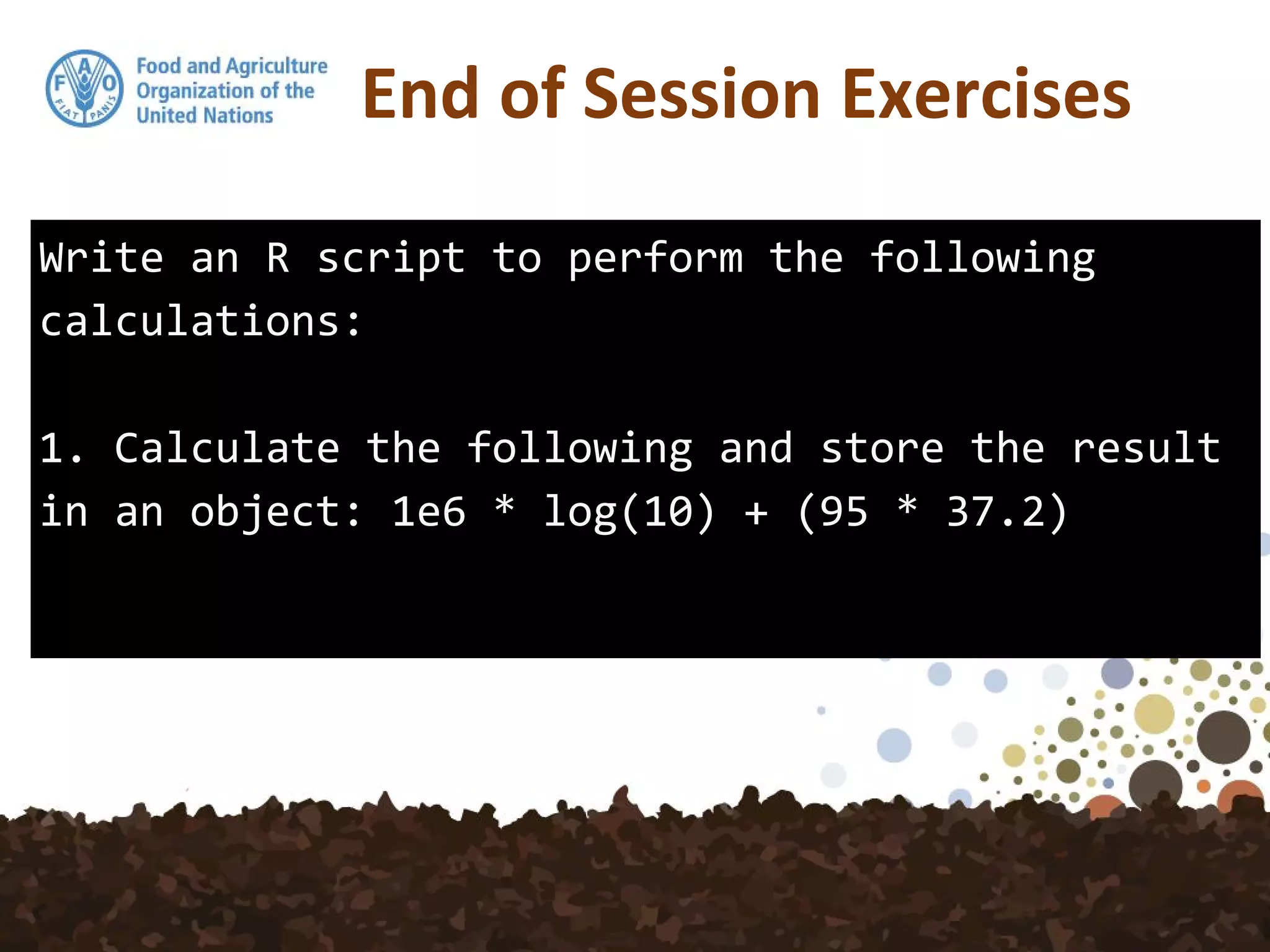 End of Session Exercises
Write an R script to perform the following
calculations:
1. Calculate the following and store the result
in an object: 1e6 * log(10) + (95 * 37.2)
 