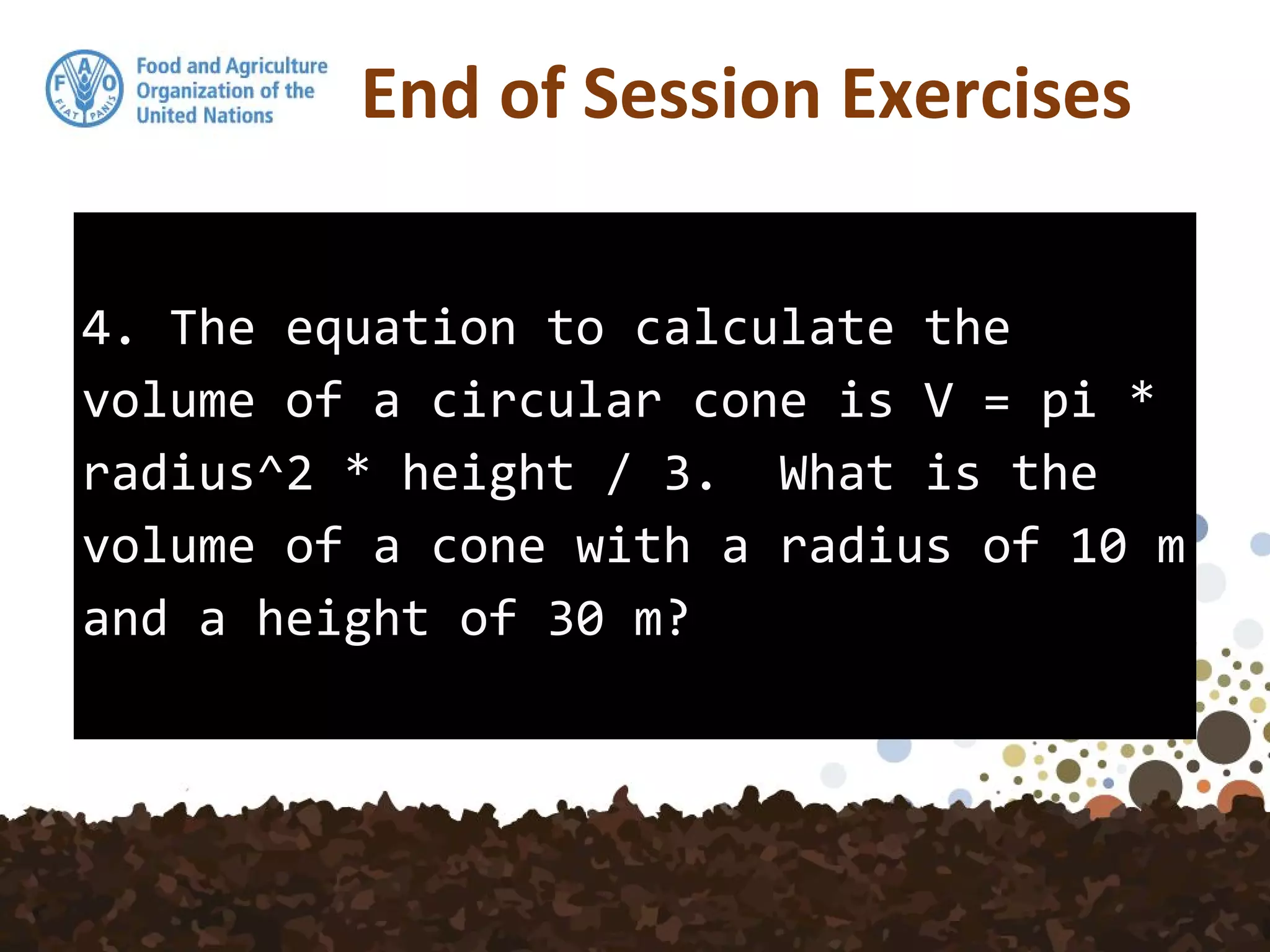 4. The equation to calculate the
volume of a circular cone is V = pi *
radius^2 * height / 3. What is the
volume of a cone with a radius of 10 m
and a height of 30 m?
End of Session Exercises
 