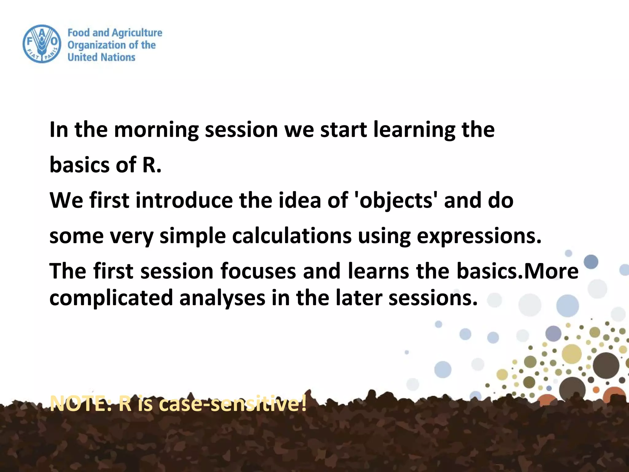 In the morning session we start learning the
basics of R.
We first introduce the idea of 'objects' and do
some very simple calculations using expressions.
The first session focuses and learns the basics.More
complicated analyses in the later sessions.
NOTE: R is case-sensitive!
 
