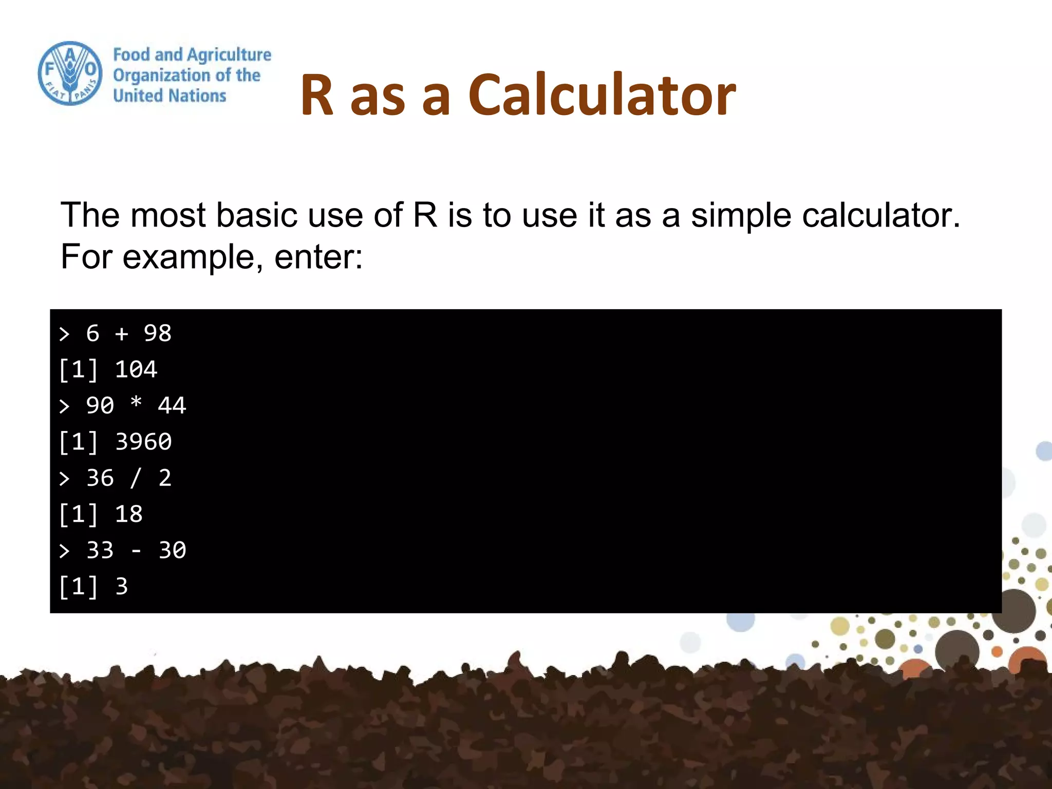 R as a Calculator
> 6 + 98
[1] 104
> 90 * 44
[1] 3960
> 36 / 2
[1] 18
> 33 - 30
[1] 3
The most basic use of R is to use it as a simple calculator.
For example, enter:
 