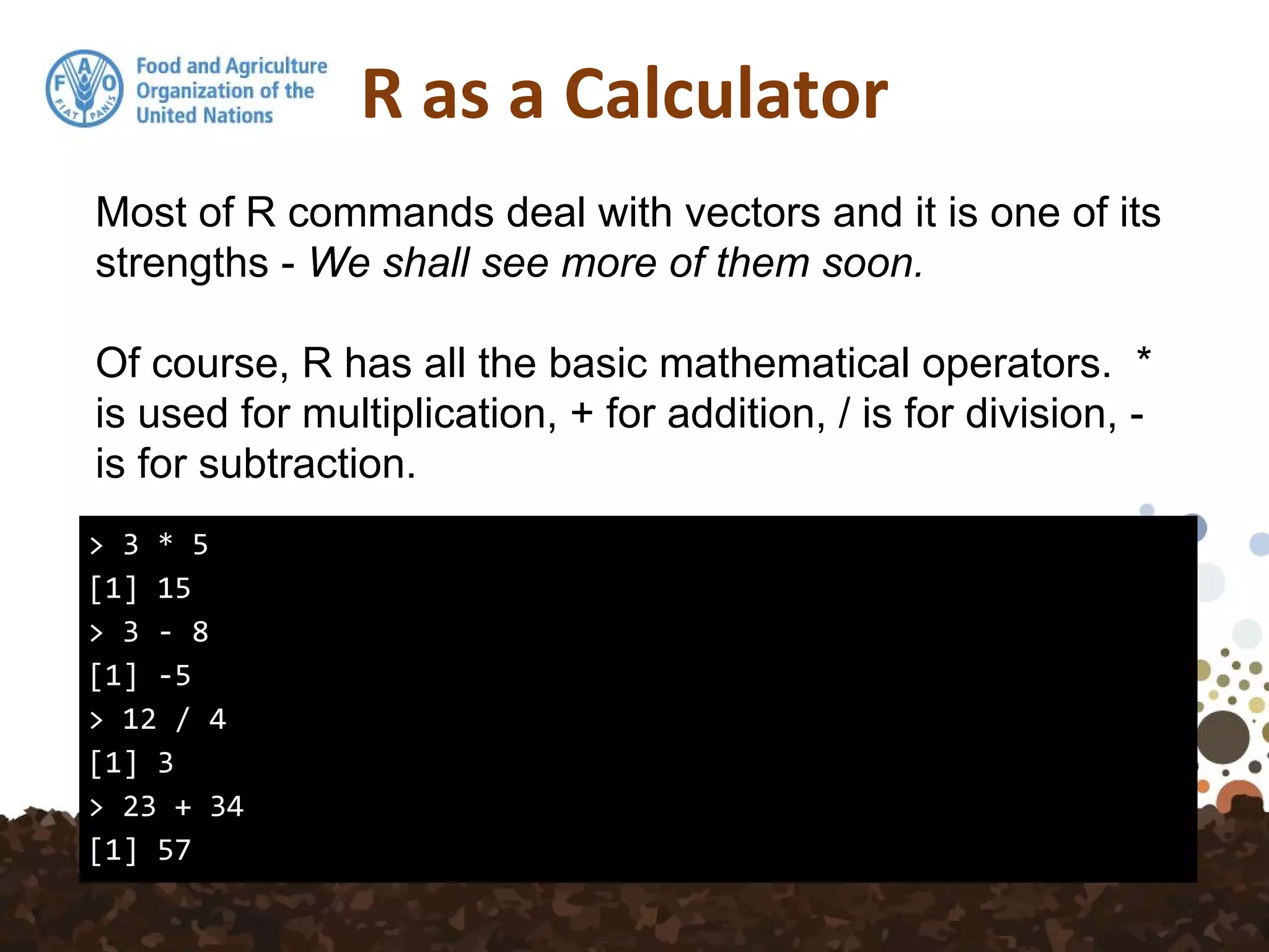 R as a Calculator
> 3 * 5
[1] 15
> 3 - 8
[1] -5
> 12 / 4
[1] 3
> 23 + 34
[1] 57
Most of R commands deal with vectors and it is one of its
strengths - We shall see more of them soon.
Of course, R has all the basic mathematical operators. *
is used for multiplication, + for addition, / is for division, -
is for subtraction.
 
