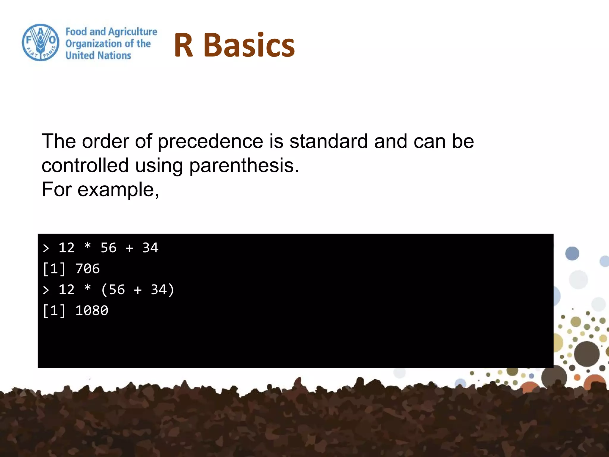 R Basics
> 12 * 56 + 34
[1] 706
> 12 * (56 + 34)
[1] 1080
The order of precedence is standard and can be
controlled using parenthesis.
For example,
 