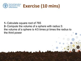 Exercise (10 mins)
1- Calculate square root of 765
2- Compute the volume of a sphere with radius 5:
the volume of a sphere is 4/3 times pi times the radius to
the third power
 