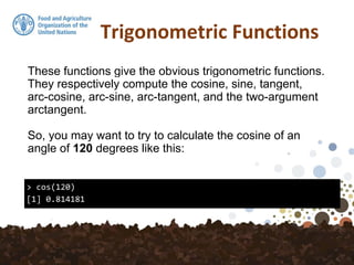 Trigonometric Functions
These functions give the obvious trigonometric functions.
They respectively compute the cosine, sine, tangent,
arc-cosine, arc-sine, arc-tangent, and the two-argument
arctangent.
So, you may want to try to calculate the cosine of an
angle of 120 degrees like this:
> cos(120)
[1] 0.814181
 