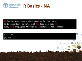 R Basics - NA
NA Can be very common when reading in your data.
It is important to note that NA does not mean 0.
Also, NAs propagate through calculations, for example:
> 3 + NA
[1] NA
 