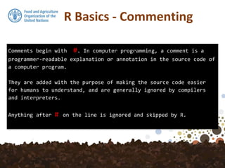Comments begin with #. In computer programming, a comment is a
programmer-readable explanation or annotation in the source code of
a computer program.
They are added with the purpose of making the source code easier
for humans to understand, and are generally ignored by compilers
and interpreters.
Anything after # on the line is ignored and skipped by R.
R Basics - Commenting
 
