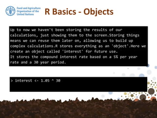Up to now we haven't been storing the results of our
calculations, just showing them to the screen.Storing things
means we can reuse them later on, allowing us to build up
complex calculations.R stores everything as an 'object'.Here we
create an object called 'interest' for future use.
It stores the compound interest rate based on a 5% per year
rate and a 30 year period.
> interest <- 1.05 ^ 30
R Basics - Objects
 
