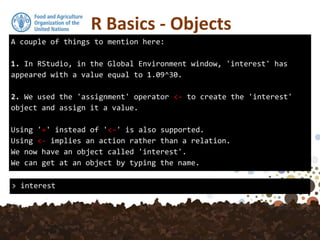 A couple of things to mention here:
1. In RStudio, in the Global Environment window, 'interest' has
appeared with a value equal to 1.09^30.
2. We used the 'assignment' operator <- to create the 'interest'
object and assign it a value.
Using '=' instead of '<-' is also supported.
Using <- implies an action rather than a relation.
We now have an object called 'interest'.
We can get at an object by typing the name.
R Basics - Objects
> interest
 