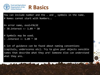 You can include number and the . and _ symbols in the name.
# Names cannot start with Numbers..
#+ error name, eval=FALSE
> 30.interest <- 1.09 ^ 30
# Symbols may be used.
> .interest <- 1.09 ^ 30
A lot of guidance can be found about naming conventions
(capitals, underscores etc). Try to give your objects sensible
names that describe what they are! Someone else can understand
what they are.
R Basics
 