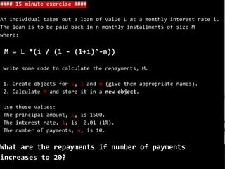 #### 15 minute exercise ####
An individual takes out a loan of value L at a monthly interest rate i.
The loan is to be paid back in n monthly installments of size M
where:
M = L *(i / (1 - (1+i)^-n))
Write some code to calculate the repayments, M.
1. Create objects for L, i and n (give them appropriate names).
2. Calculate M and store it in a new object.
Use these values:
The principal amount, L, is 1500.
The interest rate, i, is 0.01 (1%).
The number of payments, n, is 10.
What are the repayments if number of payments
increases to 20?
 