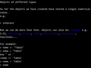Objects of different types
So far the objects we have created have stored a single numerical
value.
e.g.
> interest
But we can do more than that. Objects can also be: vectors e.g.
1:11, matrices, arrays, lists, data.frames, characters,
functions...
For example:
> name <- "Table"
> name = "Table"
Use " or '
>name <- 'Table'
> name = 'Table'
> name
 