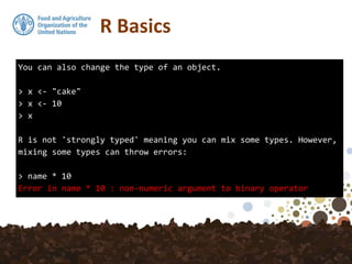 You can also change the type of an object.
> x <- "cake"
> x <- 10
> x
R is not 'strongly typed' meaning you can mix some types. However,
mixing some types can throw errors:
> name * 10
Error in name * 10 : non-numeric argument to binary operator
R Basics
 