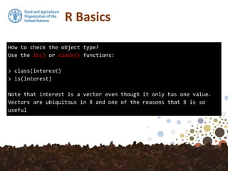 How to check the object type?
Use the is() or class() functions:
> class(interest)
> is(interest)
Note that interest is a vector even though it only has one value.
Vectors are ubiquitous in R and one of the reasons that R is so
useful
R Basics
 