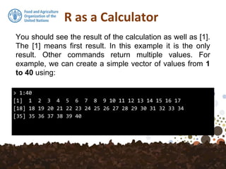 R as a Calculator
> 1:40
[1] 1 2 3 4 5 6 7 8 9 10 11 12 13 14 15 16 17
[18] 18 19 20 21 22 23 24 25 26 27 28 29 30 31 32 33 34
[35] 35 36 37 38 39 40
You should see the result of the calculation as well as [1].
The [1] means first result. In this example it is the only
result. Other commands return multiple values. For
example, we can create a simple vector of values from 1
to 40 using:
 